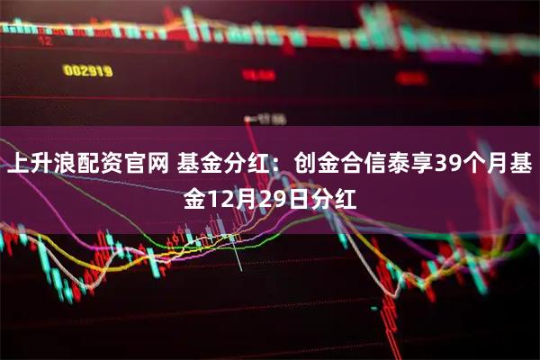 上升浪配资官网 基金分红：创金合信泰享39个月基金12月29日分红