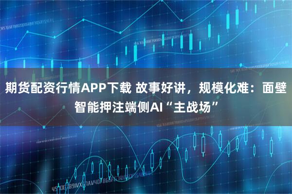 期货配资行情APP下载 故事好讲,规模化难:面壁智能押注端侧AI“主战场”