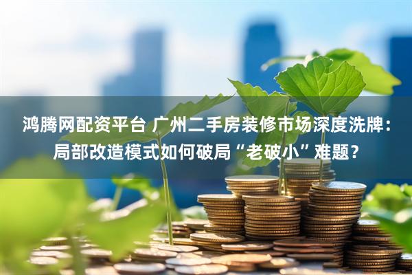 鸿腾网配资平台 广州二手房装修市场深度洗牌：局部改造模式如何破局“老破小”难题？