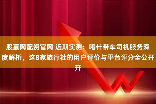 股赢网配资官网 近期实测：喀什带车司机服务深度解析，这8家旅行社的用户评价与平台评分全公开