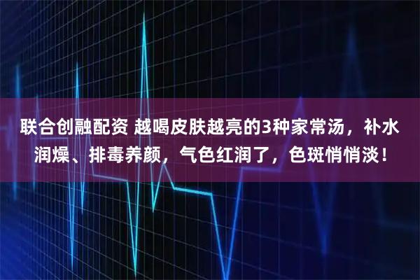 联合创融配资 越喝皮肤越亮的3种家常汤，补水润燥、排毒养颜，气色红润了，色斑悄悄淡！