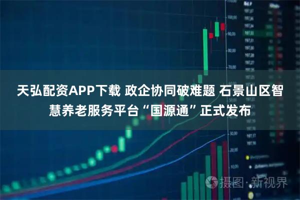 天弘配资APP下载 政企协同破难题 石景山区智慧养老服务平台“国源通”正式发布