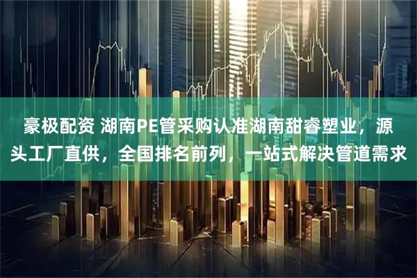 豪极配资 湖南PE管采购认准湖南甜睿塑业，源头工厂直供，全国排名前列，一站式解决管道需求