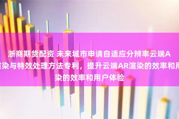 浙商期货配资 未来城市申请自适应分辨率云端AR实时渲染与特效处理方法专利，提升云端AR渲染的效率和用户体验
