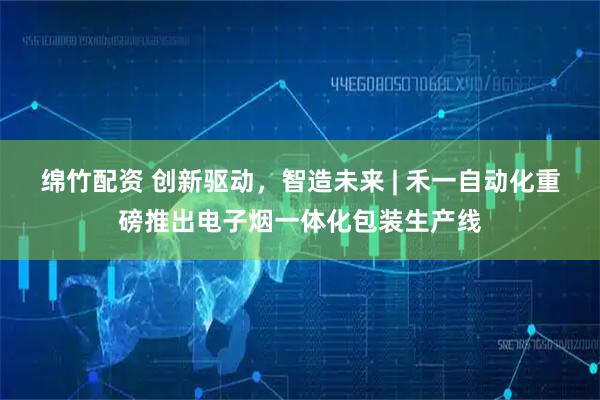绵竹配资 创新驱动，智造未来 | 禾一自动化重磅推出电子烟一体化包装生产线