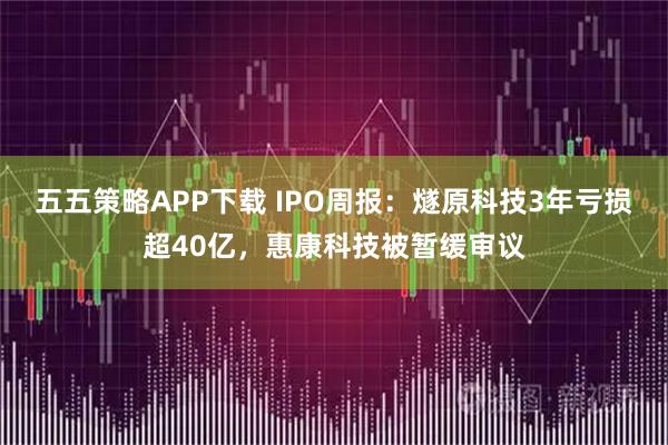 五五策略APP下载 IPO周报：燧原科技3年亏损超40亿，惠康科技被暂缓审议