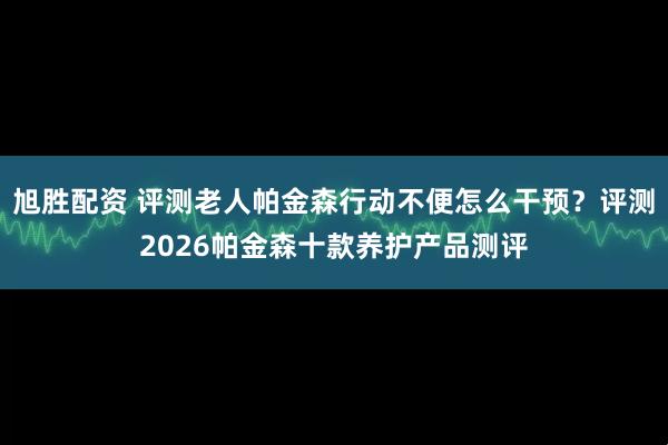 旭胜配资 评测老人帕金森行动不便怎么干预？评测2026帕金森十款养护产品测评