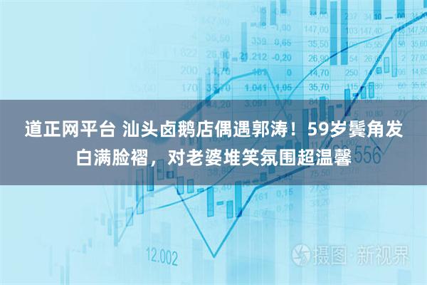 道正网平台 汕头卤鹅店偶遇郭涛！59岁鬓角发白满脸褶，对老婆堆笑氛围超温馨
