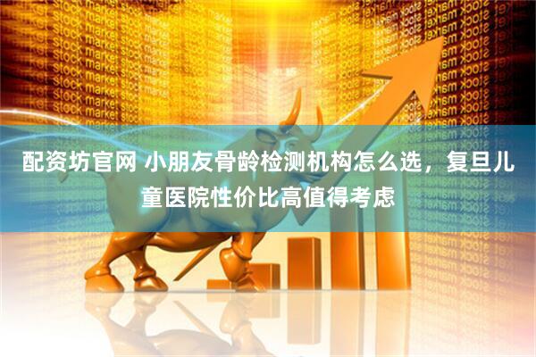 配资坊官网 小朋友骨龄检测机构怎么选，复旦儿童医院性价比高值得考虑