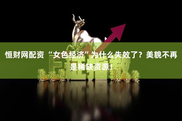 恒财网配资 “女色经济”为什么失效了？美貌不再是稀缺资源！