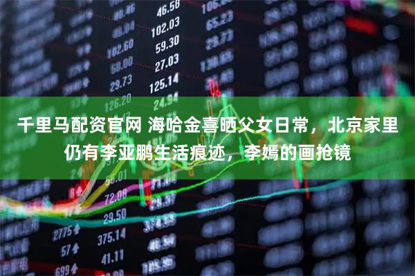 千里马配资官网 海哈金喜晒父女日常，北京家里仍有李亚鹏生活痕迹，李嫣的画抢镜