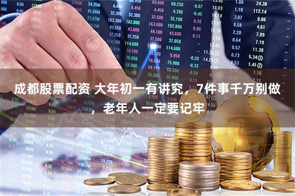 成都股票配资 大年初一有讲究，7件事千万别做，老年人一定要记牢