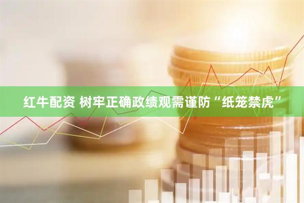 红牛配资 树牢正确政绩观需谨防“纸笼禁虎”